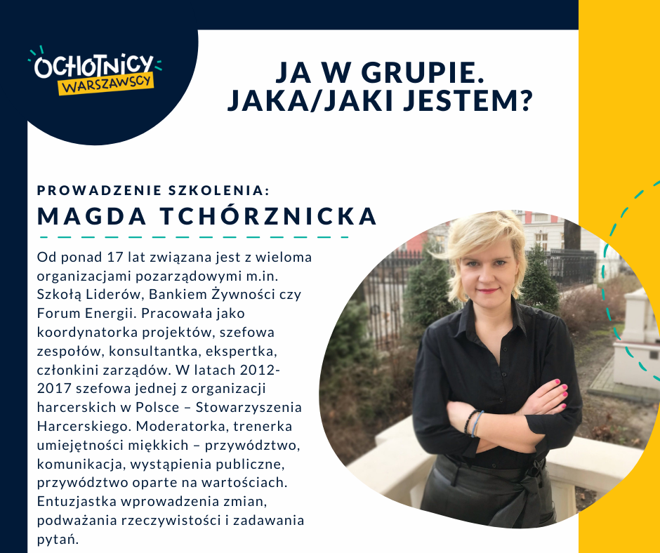 Prowadzenie: Magda Tchórznicka Od ponad 17 lat związana jest z wieloma organizacjami pozarządowymi m.in. Szkołą Liderów, Bankiem Żywności czy Forum Energii. Pracowała jako koordynatorka projektów, szefowa zespołów, konsultantka, ekspertka, członkini zarządów. W latach 2012-2017 szefowa jednej z organizacji harcerskich w Polsce – Stowarzyszenia Harcerskiego. Moderatorka, trenerka umiejętności miękkich – przywództwo, komunikacja, wystąpienia publiczne, przywództwo oparte na wartościach. Entuzjastka wprowadzenia zmian, podważania rzeczywistości i zadawania pytań.